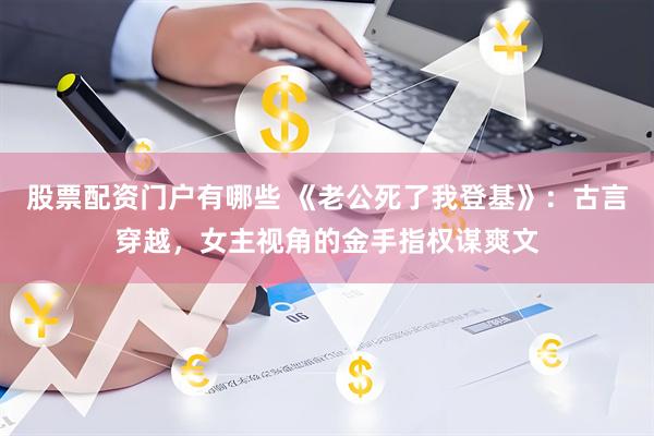 股票配资门户有哪些 《老公死了我登基》：古言穿越，女主视角的金手指权谋爽文