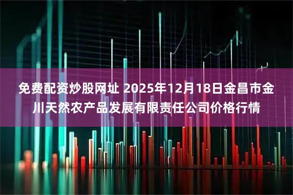 免费配资炒股网址 2025年12月18日金昌市金川天然农产品发展有限责任公司价格行情
