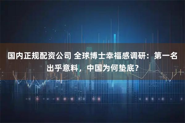 国内正规配资公司 全球博士幸福感调研：第一名出乎意料，中国为何垫底？