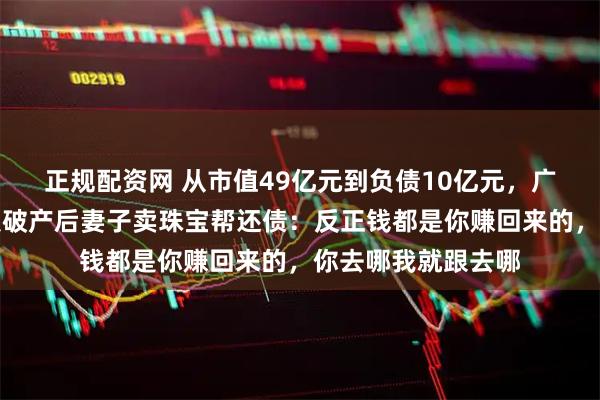 正规配资网 从市值49亿元到负债10亿元，广东一上市公司老板破产后妻子卖珠宝帮还债：反正钱都是你赚回来的，你去哪我就跟去哪