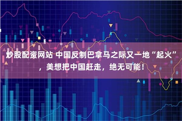 炒股配资网站 中国反制巴拿马之际又一地“起火”，美想把中国赶走，绝无可能！