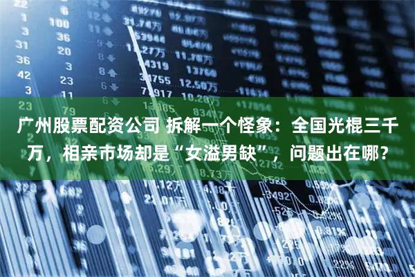 广州股票配资公司 拆解一个怪象：全国光棍三千万，相亲市场却是“女溢男缺”，问题出在哪？