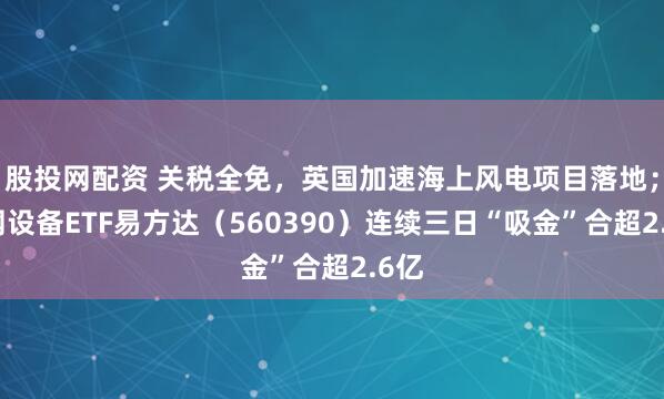 股投网配资 关税全免，英国加速海上风电项目落地；电网设备ETF易方达（560390）连续三日“吸金”合超2.6亿