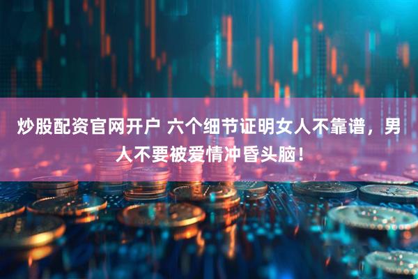 炒股配资官网开户 六个细节证明女人不靠谱，男人不要被爱情冲昏头脑！